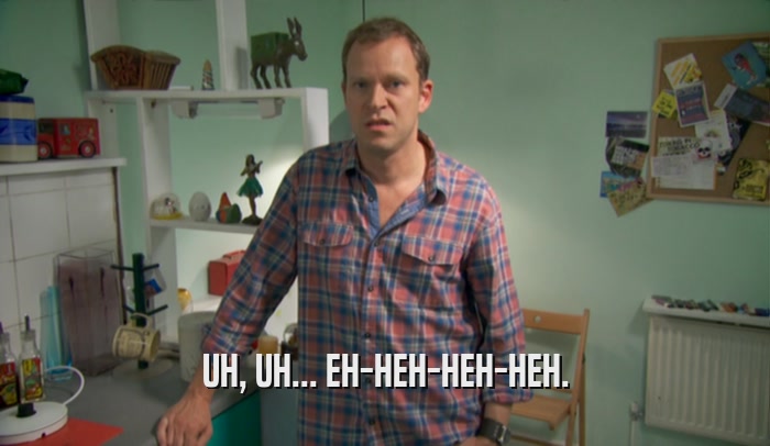 UH, UH... EH-HEH-HEH-HEH.  