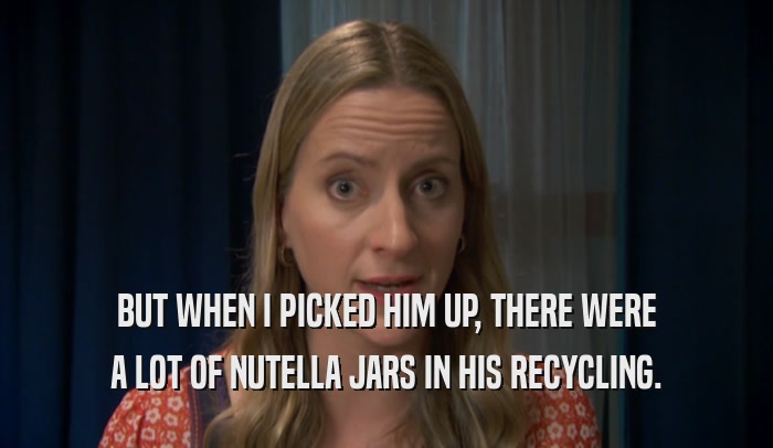 BUT WHEN I PICKED HIM UP, THERE WERE A LOT OF NUTELLA JARS IN HIS RECYCLING. 