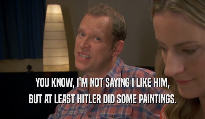 YOU KNOW, I'M NOT SAYING I LIKE HIM, BUT AT LEAST HITLER DID SOME PAINTINGS. 