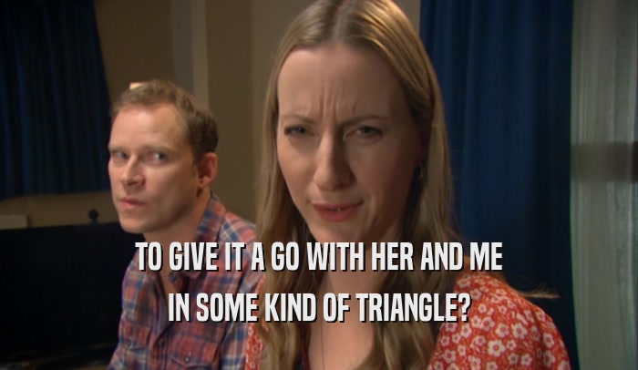 TO GIVE IT A GO WITH HER AND ME IN SOME KIND OF TRIANGLE? 