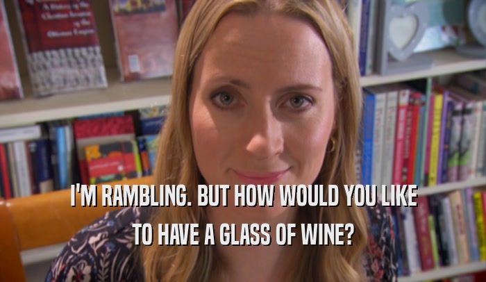 I'M RAMBLING. BUT HOW WOULD YOU LIKE TO HAVE A GLASS OF WINE? 