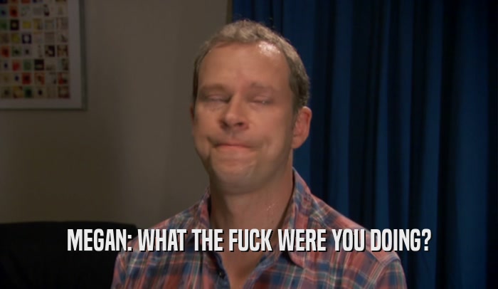 MEGAN: WHAT THE FUCK WERE YOU DOING?  