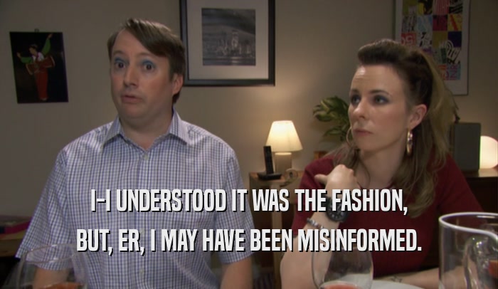 I-I UNDERSTOOD IT WAS THE FASHION, BUT, ER, I MAY HAVE BEEN MISINFORMED. 