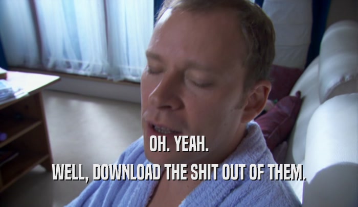 OH. YEAH. WELL, DOWNLOAD THE SHIT OUT OF THEM. 