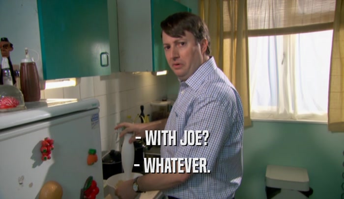 - WITH JOE? - WHATEVER. 
