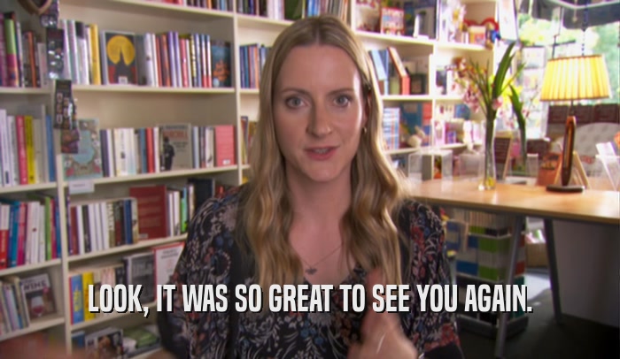 LOOK, IT WAS SO GREAT TO SEE YOU AGAIN.  
