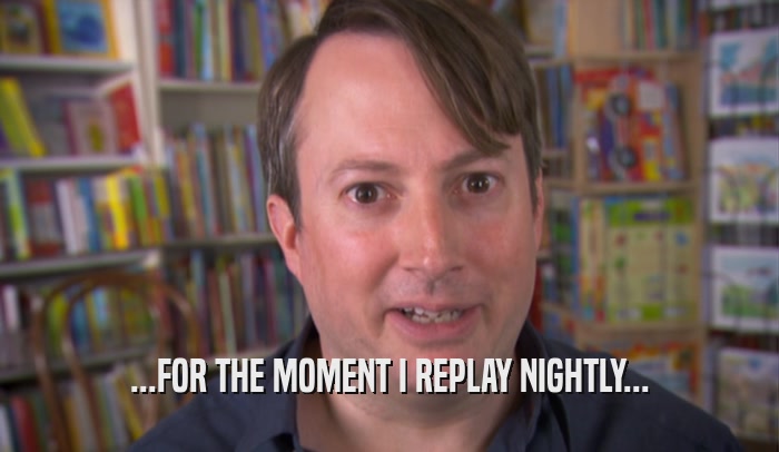 ...FOR THE MOMENT I REPLAY NIGHTLY...  