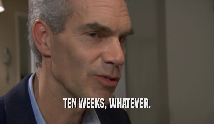 TEN WEEKS, WHATEVER.  