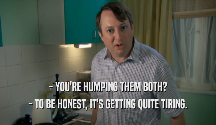 - YOU'RE HUMPING THEM BOTH? - TO BE HONEST, IT'S GETTING QUITE TIRING. 