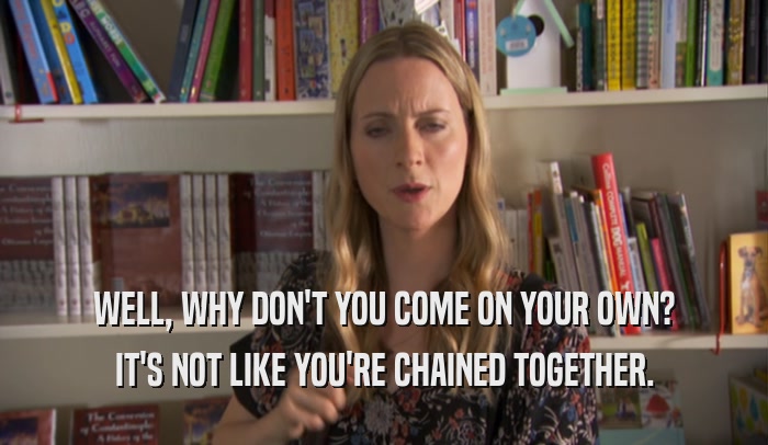 WELL, WHY DON'T YOU COME ON YOUR OWN? IT'S NOT LIKE YOU'RE CHAINED TOGETHER. 