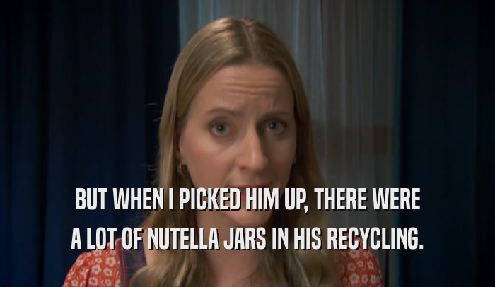 BUT WHEN I PICKED HIM UP, THERE WERE A LOT OF NUTELLA JARS IN HIS RECYCLING. 