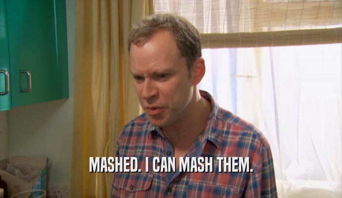 MASHED. I CAN MASH THEM.  