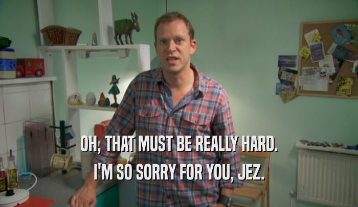 OH, THAT MUST BE REALLY HARD. I'M SO SORRY FOR YOU, JEZ. 