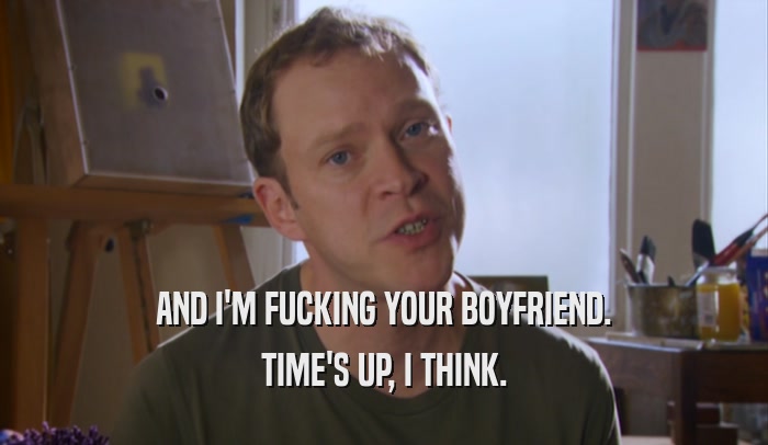 AND I'M FUCKING YOUR BOYFRIEND. TIME'S UP, I THINK. 