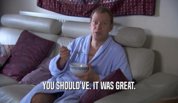 YOU SHOULD'VE. IT WAS GREAT.  