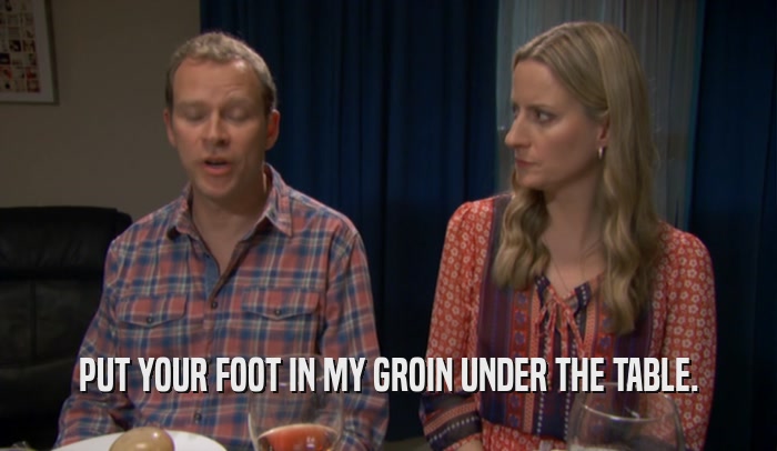 PUT YOUR FOOT IN MY GROIN UNDER THE TABLE.  