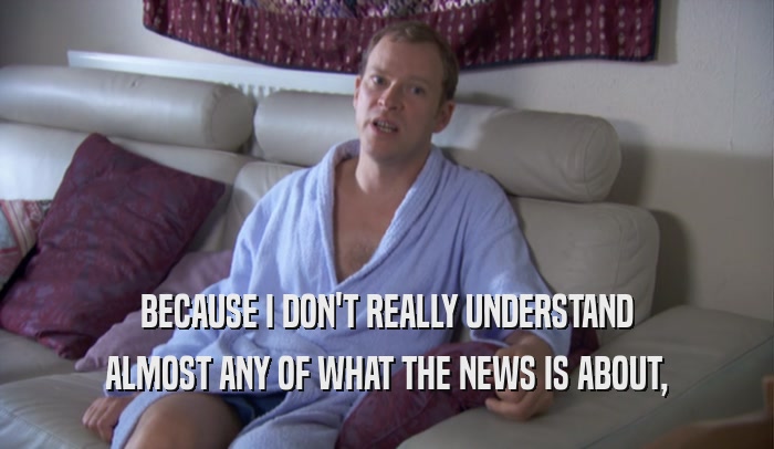 BECAUSE I DON'T REALLY UNDERSTAND ALMOST ANY OF WHAT THE NEWS IS ABOUT, 