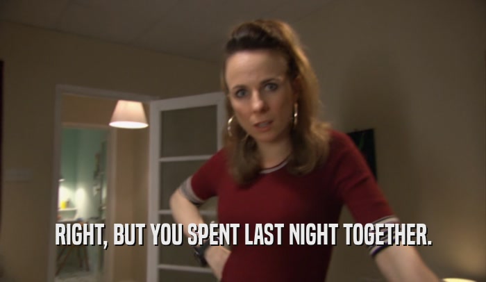 RIGHT, BUT YOU SPENT LAST NIGHT TOGETHER.  