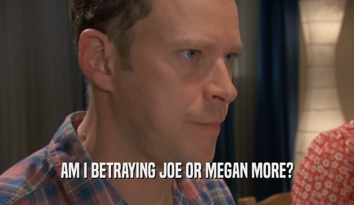 AM I BETRAYING JOE OR MEGAN MORE?  