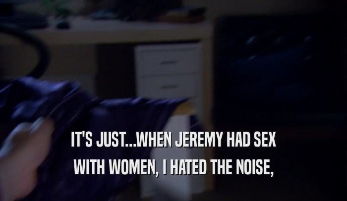 IT'S JUST...WHEN JEREMY HAD SEX WITH WOMEN, I HATED THE NOISE, 