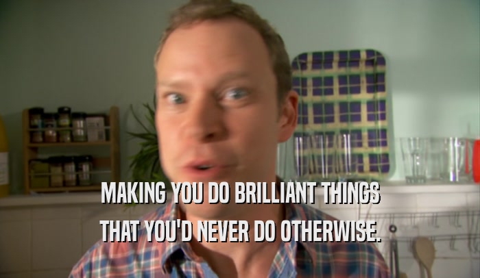 MAKING YOU DO BRILLIANT THINGS THAT YOU'D NEVER DO OTHERWISE. 