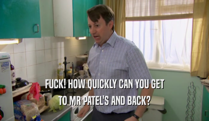 FUCK! HOW QUICKLY CAN YOU GET TO MR PATEL'S AND BACK? 