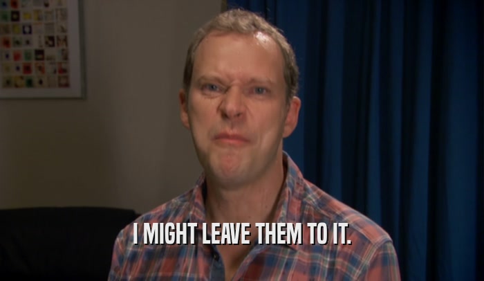 I MIGHT LEAVE THEM TO IT.  