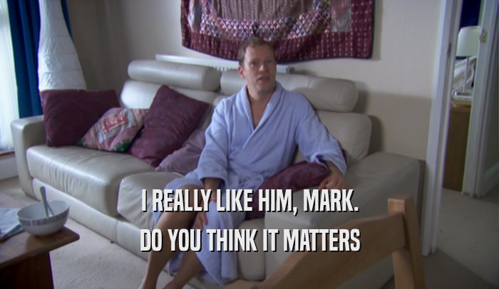 I REALLY LIKE HIM, MARK. DO YOU THINK IT MATTERS 