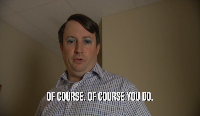 OF COURSE. OF COURSE YOU DO.  