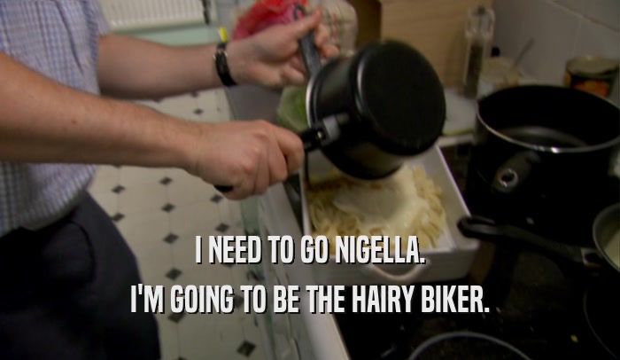 I NEED TO GO NIGELLA. I'M GOING TO BE THE HAIRY BIKER. 