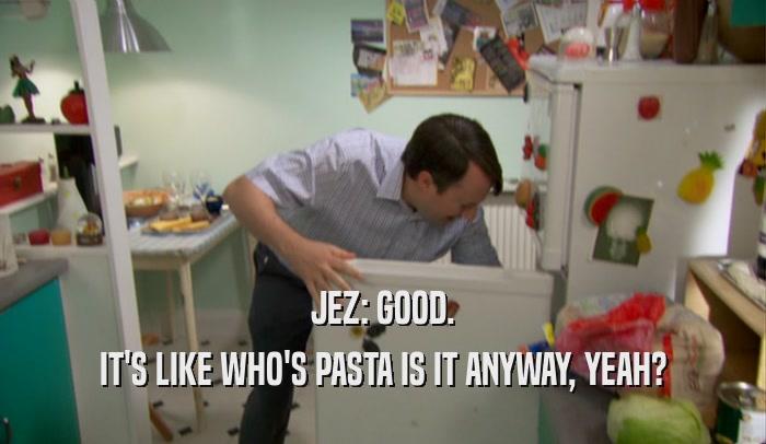 JEZ: GOOD. IT'S LIKE WHO'S PASTA IS IT ANYWAY, YEAH? 