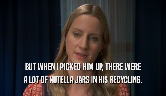 BUT WHEN I PICKED HIM UP, THERE WERE A LOT OF NUTELLA JARS IN HIS RECYCLING. 