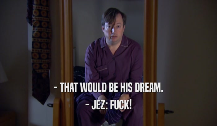 - THAT WOULD BE HIS DREAM. - JEZ: FUCK! 