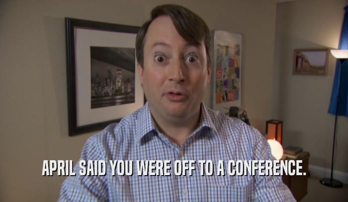 APRIL SAID YOU WERE OFF TO A CONFERENCE.  