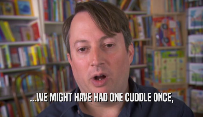 ...WE MIGHT HAVE HAD ONE CUDDLE ONCE,  