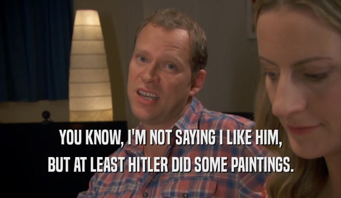 YOU KNOW, I'M NOT SAYING I LIKE HIM, BUT AT LEAST HITLER DID SOME PAINTINGS. 