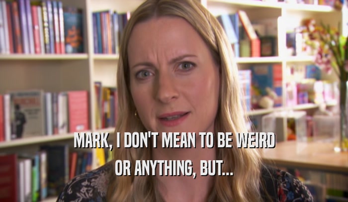 MARK, I DON'T MEAN TO BE WEIRD OR ANYTHING, BUT... 
