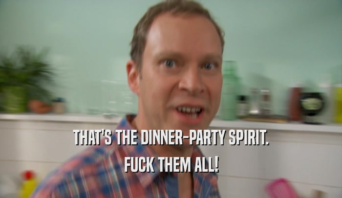 THAT'S THE DINNER-PARTY SPIRIT. FUCK THEM ALL! 