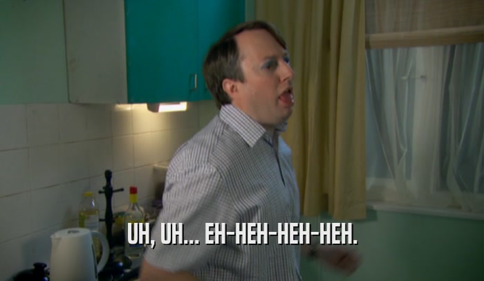 UH, UH... EH-HEH-HEH-HEH.  