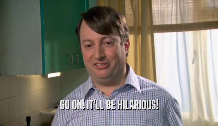 GO ON! IT'LL BE HILARIOUS!  