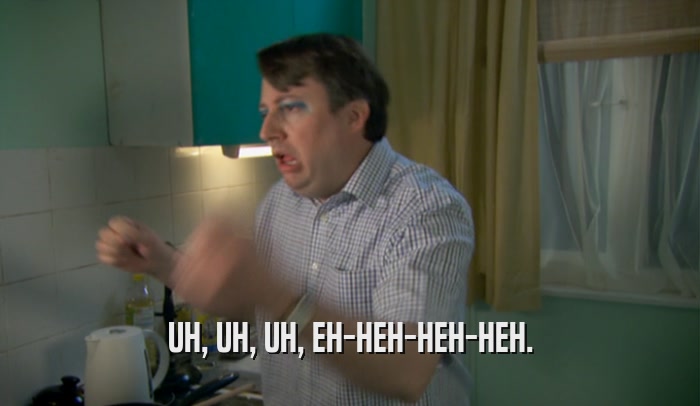 UH, UH, UH, EH-HEH-HEH-HEH.  