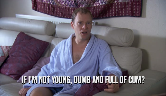 IF I'M NOT YOUNG, DUMB AND FULL OF CUM?  
