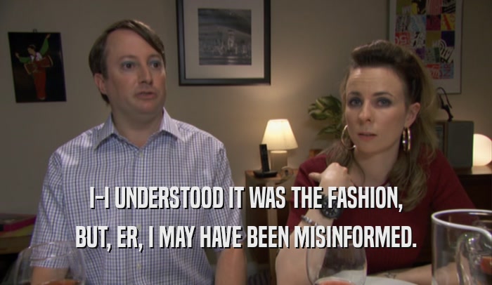 I-I UNDERSTOOD IT WAS THE FASHION, BUT, ER, I MAY HAVE BEEN MISINFORMED. 