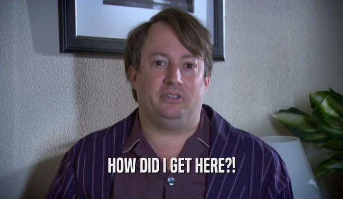 HOW DID I GET HERE?!  
