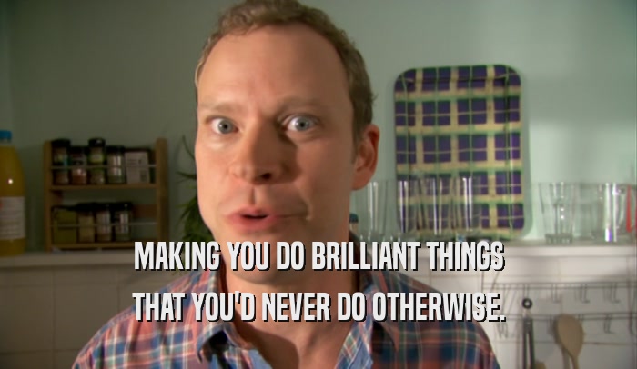 MAKING YOU DO BRILLIANT THINGS THAT YOU'D NEVER DO OTHERWISE. 