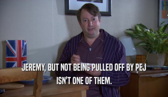 JEREMY, BUT NOT BEING PULLED OFF BY PEJ ISN'T ONE OF THEM. 