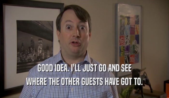 GOOD IDEA. I'LL JUST GO AND SEE WHERE THE OTHER GUESTS HAVE GOT TO. 