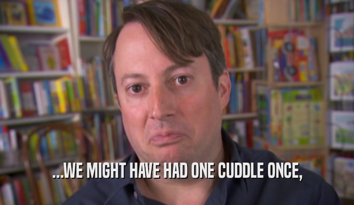 ...WE MIGHT HAVE HAD ONE CUDDLE ONCE,  