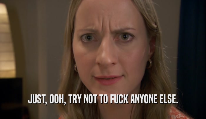 JUST, OOH, TRY NOT TO FUCK ANYONE ELSE.  