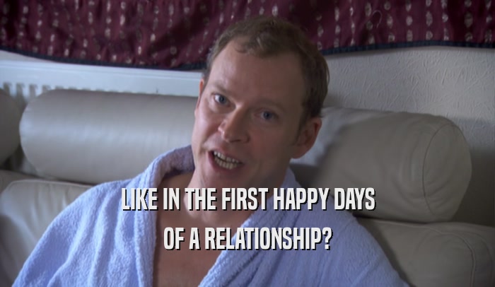LIKE IN THE FIRST HAPPY DAYS OF A RELATIONSHIP? 